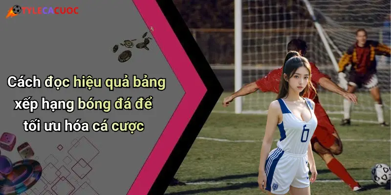 Cách đọc hiệu quả bảng xếp hạng bóng đá để tối ưu hóa cá cược